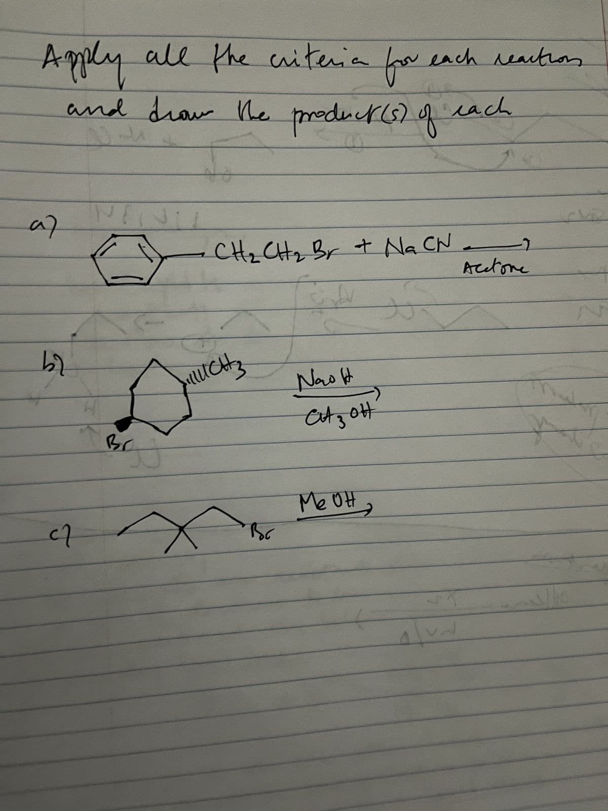 Apply all the criteria for each reaction
and drow the product (s) of each
A
a)
b2
NIN
H
вс
No
CH₂ CH₂ Br + Na CN -
to
JURUCH 3
4 x
Вос
باب
Now It
Cit z ott
меон
VA
->
Acetone
*
la