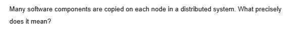 Many software components are copied on each node in a distributed system. What precisely
does it mean?