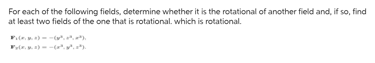 For each of the following fields, determine whether it is the rotational of another field and, if so, find
at least two fields of the one that is rotational. which is rotational.
F1(x, y, z) = -(y³, 23, x³),
F2(x, y, z) = -(x³, y³, 2³).
%3D
