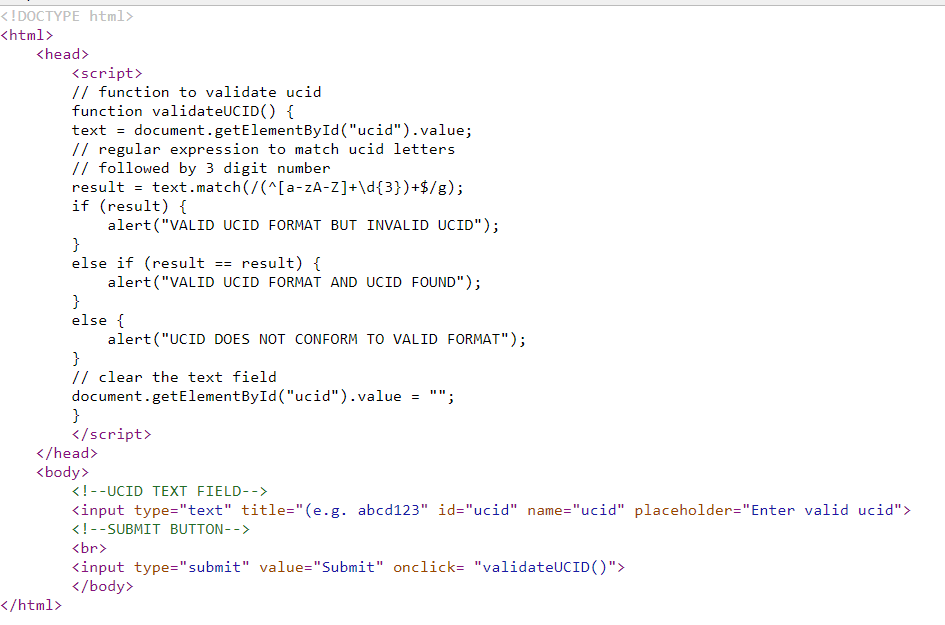 <!DOCTYPE html>
<html>
<head>
<script>
// function to validate ucid
function validateUCID() {
text = document.getElementById("ucid").value;
// regular expression to match ucid letters
// followed by 3 digit number
result = text.match(/(^[a-zA-Z]+\d{3})+$/g);
if (result) {
alert("VALID UCID FORMAT BUT INVALID UCID");
}
else if (result == result) {
alert ("VALID UCID FORMAT AND UCID FOUND");
}
else {
alert ("UCID DOES NOT CONFORM TO VALID FORMAT");
}
// clear the text field
document.getElementById ("ucid").value
}
</script>
</head>
<body>
<!--UCID TEXT FIELD-->
<input type="text" title="(e.g. abcd123" id="ucid" name="ucid" placeholder="Enter valid ucid">
<!--SUBMIT BUTTON-->
<br>
<input type="submit" value="Submit" onclick= "validateUCID()">
</body>
</html>
