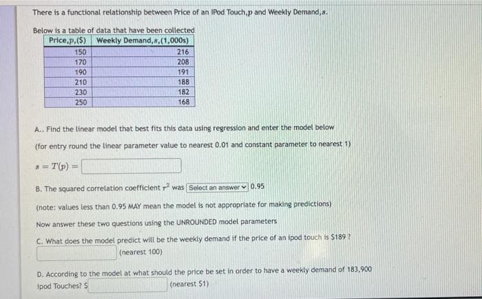 There is a functional relationship between Price of an IPod Touch,p and Weekly Demand,s.
Below is a table of data that have been collected
Price,p,($) Weekly Demand,s,(1,000s)
150
216
170
208
190
191
210
188
230
182
250
168
A.. Find the linear model that best fits this data using regression and enter the model below
(for entry round the linear parameter value to nearest 0.01 and constant parameter to nearest 1)
s = T(p)
B. The squared correlation coefficient rf was Select an answer v 0.95
(note: values less than 0.95 MAY mean the model is not appropriate for making predictions)
Now answer these two questions using the UNROUNDED model parameters
C. What does the model predict will be the weekly demand if the price of an ipod touch is $189?
(nearest 100)
D. According to the model at what should the price be set in order to have a weekly demand of 183,900
(nearest $1)
ipod Touches? S
