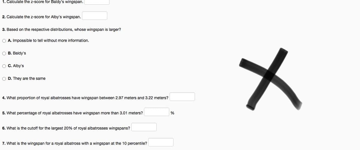 1. Čalculate the z-score for Baldy's wingspan.
2. Calculate the z-score for Alby's wingspan.
3. Based on the respective distributions, whose wingspan is larger?
O A. Impossible to tell without more information.
O B. Baldy's
O C. Alby's
O D. They are the same
4. What proportion of royal albatrosses have wingspan between 2.97 meters and 3.22 meters?
5. What percentage of royal albatrosses have wingspan more than 3.01 meters?
6. What is the cutoff for the largest 20% of royal albatrosses wingspans?
7. What is the wingspan for a royal albatross with a wingspan at the 10 percentile?
