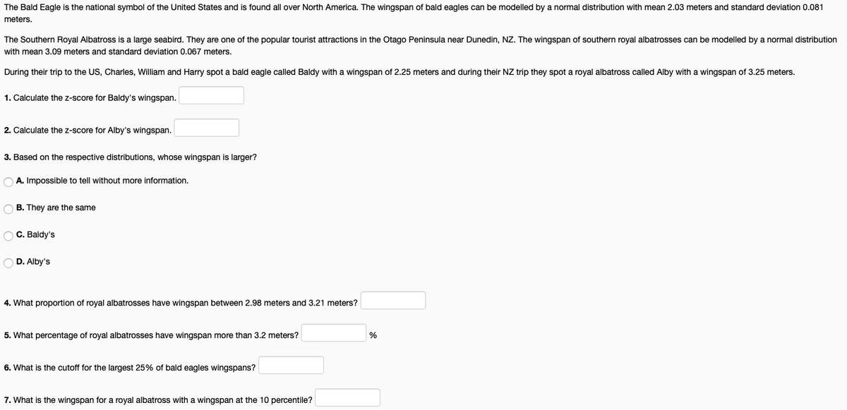 The Bald Eagle is the national symbol of the United States and is found
over North America. The wingspan of bald eagles can be modelled by a normal distribution with mean 2.03 meters and standard deviation 0.081
meters.
The Southern Royal Albatross is a large seabird. They are one of the popular tourist attractions in the Otago Peninsula near Dunedin, NZ. The wingspan of southern royal albatrosses can be modelled by a normal distribution
with mean 3.09 meters and standard deviation 0.067 meters.
During their trip to the US, Charles, William and Harry spot a bald eagle called Baldy with a wingspan of 2.25 meters and during their NZ trip they spot a royal albatross called Alby with a wingspan of 3.25 meters.
1. Calculate the z-score for Baldy's wingspan.
2. Calculate the z-score for Alby's wingspan.
3. Based on the respective distributions, whose wingspan is larger?
O A. Impossible to tell without more information.
O B. They are the same
O C. Baldy's
O D. Alby's
4. What proportion of royal albatrosses have wingspan between 2.98 meters and 3.21 meters?
5. What percentage of royal albatrosses have wingspan more than 3.2 meters?
%
6. What is the cutoff for the largest 25% of bald eagles wingspans?
7. What is the wingspan for a royal albatross with a wingspan at the 10 percentile?
