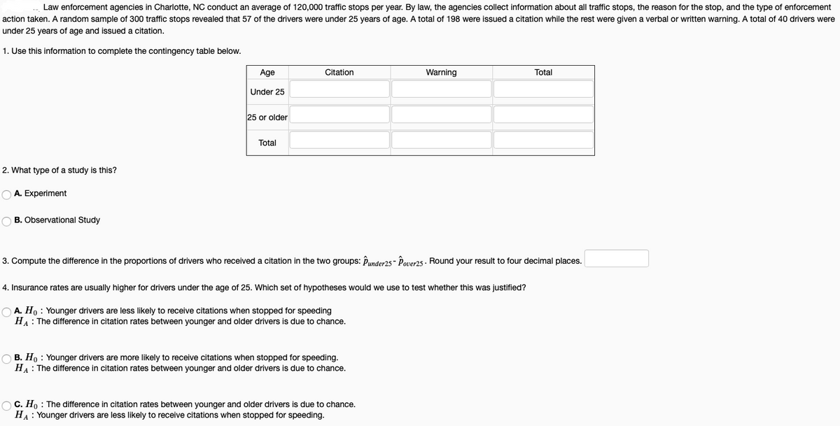 Law enforcement agencies in Charlotte, NC conduct an average of 120,000 traffic stops per year. By law, the agencies collect information about all traffic stops, the reason for the stop, and the type of enforcement
action taken. A random sample of 300 traffic stops revealed that 57 of the drivers were under 25 years of age. A total of 198 were issued a citation while the rest were given a verbal or written warning. A total of 40 drivers were
under 25 years of age and issued a citation.
1. Use this information to complete the contingency table below.
Age
Citation
Warning
Total
Under 25
25 or older
Total
2. What type of a study is this?
O A. Experiment
O B. Observational Study
3. Compute the difference in the proportions of drivers who received a citation in the two groups: Punder25- Pover25. Round your result to four decimal places.
4. Insurance rates are usually higher for drivers under the age of 25. Which set of hypotheses would we use to test whether this was justified?
O A. Ho : Younger drivers are less likely to receive citations when stopped for speeding
HA: The difference in citation rates between younger and older drivers is due to chance.
O B. Ho : Younger drivers are more likely to receive citations when stopped for speeding.
HA: The difference in citation rates between younger and older drivers is due to chance.
O C. Ho : The difference in citation rates between younger and older drivers is due to chance.
HA: Younger drivers are less likely to receive citations when stopped for speeding.
