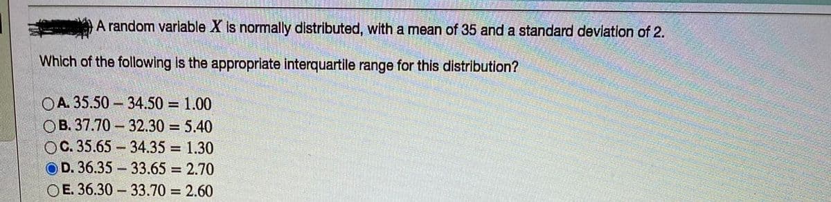 A random variable X is normally distributed, with a mean of 35 and a standard deviation of 2.
Which of the following is the appropriate interquatile range for this distribution?
OA. 35.50 - 34.50 = 1.00
OB. 37.70 32.30 = 5.40
OC. 35.65 34.35 = 1.30
D. 36.35 33.65 = 2.70
OE. 36.30 - 33.70 = 2.60
