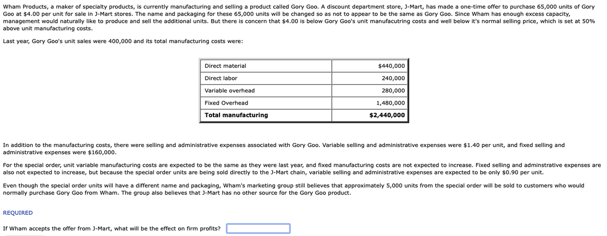 Wham Products, a maker of specialty products, is currently manufacturing and selling a product called Gory Goo. A discount department store, J-Mart, has made a one-time offer to purchase 65,000 units of Gory
Goo at $4.00 per unit for sale in J-Mart stores. The name and packaging for these 65,000 units will be changed so as not to appear to be the same as Gory Goo. Since Wham has enough excess capacity,
management would naturally like to produce and sell the additional units. But there is concern that $4.00 is below Gory Goo's unit manufacutring costs and well below it's normal selling price, which is set at 50%
above unit manufacturing costs.
Last year, Gory Goo's unit sales were 400,000 and its total manufacturing costs were:
Direct material
$440,000
Direct labor
240,000
Variable overhead
280,000
Fixed Overhead
1,480,000
Total manufacturing
$2,440,000
In addition to the manufacturing costs, there were selling and administrative expenses associated with Gory Goo. Variable selling and administrative expenses were $1.40 per unit, and fixed selling and
administrative expenses were $160,000.
For the special order, unit variable manufacturing costs are expected to be the same as they were last year, and fixed manufacturing costs are not expected to increase. Fixed selling and adminstrative expenses are
also not expected to increase, but because the special order units are being sold directly to the J-Mart chain, variable selling and administrative expenses are expected to be only $0.90 per unit.
Even though the special order units will have a different name and packaging, Wham's marketing group still believes that approximately 5,000 units from the special order will be sold to customers who would
normally purchase Gory Goo from Wham. The group also believes that J-Mart has no other source for the Gory Goo product.
REQUIRED
If Wham accepts the offer from J-Mart, what will be the effect on firm profits?
