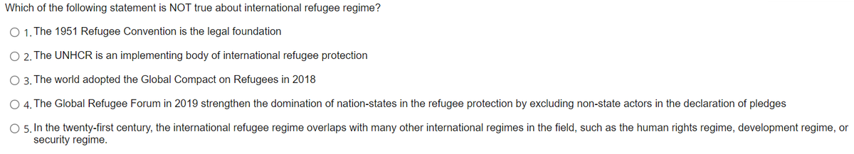 Which of the following statement is NOT true about international refugee regime?
O 1. The 1951 Refugee Convention is the legal foundation
O 2. The UNHCR is an implementing body of international refugee protection
O 3. The world adopted the Global Compact on Refugees in 2018
O 4. The Global Refugee Forum in 2019 strengthen the domination of nation-states in the refugee protection by excluding non-state actors in the declaration of pledges
O 5. In the twenty-first century, the international refugee regime overlaps with many other international regimes in the field, such as the human rights regime, development regime, or
security regime.