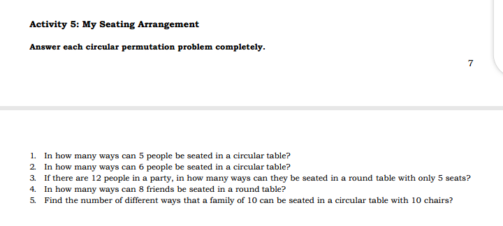 Activity 5: My Seating Arrangement
Answer each circular permutation problem completely.
7
1. In how many ways can 5 people be seated in a circular table?
2. In how many ways can 6 people be seated in a circular table?
3. If there are 12 people in a party, in how many ways can they be seated in a round table with only 5 seats?
4. In how many ways can 8 friends be seated in a round table?
5. Find the number of different ways that a family of 10 can be seated in a circular table with 10 chairs?
