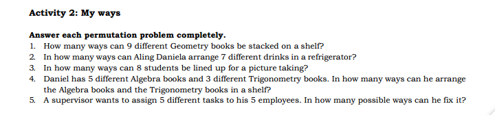 Activity 2: My ways
Answer each permutation problem completely.
1. How many ways can 9 different Geometry books be stacked on a shelf?
2. In how many ways can Aling Daniela arrange 7 different drinks in a refrigerator?
3. In how many ways can 8 students be lined up for a picture taking?
4. Daniel has 5 different Algebra books and 3 different Trigonometry books. In how many ways can he arrange
the Algebra books and the Trigonometry books in a shelf?
5. A supervisor wants to assign 5 different tasks to his 5 employees. In how many possible ways can he fix it?
