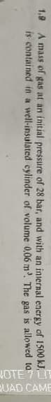 NOTE 7 LIT
QUAD CAME
kJ.
1.9 A mass of gas at an initial pressure of 28 bar, and with an internal energy of 1500
is contained in a well-insulated cylinder of volume 0,06 m³. The gas is allowed
to