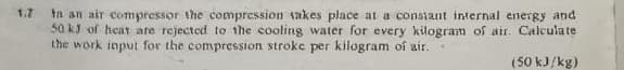 1.7 In an air compressor the compression takes place at a constant internal energy and
50 kJ of heat are rejected to the cooling water for every kilogram of air. Calculate
the work input for the compression stroke per kilogram of air.
(50 kJ/kg)