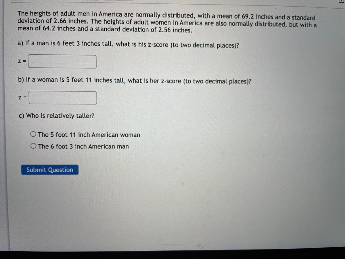The heights of adult men in America are normally distributed, with a mean of 69.2 inches and a standard
deviation of 2.66 inches. The heights of adult women in America are also normally distributed, but with a
mean of 64.2 inches and a standard deviation of 2.56 inches.
a) If a man is 6 feet 3 inches tall, what is his z-score (to two decimal places)?
Z=
b) If a woman is 5 feet 11 inches tall, what is her z-score (to two decimal places)?
Z =
c) Who is relatively taller?
O The 5 foot 11 inch American woman
O The 6 foot 3 inch American man
Submit Question