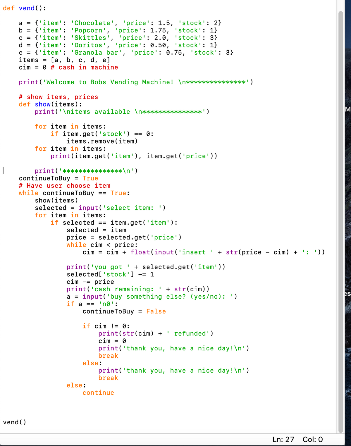 def vend ():
a = {'item': 'Chocolate', 'price': 1.5, 'stock': 2}
b = {'item': 'Popcorn', 'price': 1.75, 'stock': 1}
c = {'item': 'Skittles', 'price': 2.0, 'stock': 3}
d = {'item': 'Doritos', 'price': 0.50, 'stock': 1}
e = {'item': 'Granola bar', 'price': 0.75, 'stock': 3}
items = [a, b, c, d, e]
cim = 0 # cash in machine
print('Welcome to Bobs Vending Machine! \n**
***')
# show items, prices
def show(items):
print('\nitems available \n***
M
<****')
for item in items:
if item.get('stock') == 0:
items.remove(item)
for item in items:
print(item.get ('item'), item.get('price'))
print('*****:
continueToBuy = True
# Have user choose item
while continueToBuy == True:
show (items)
selected = input('select item: ')
for item in items:
if selected ==
****\n')
item.get('item'):
selected = item
price = selected.get('price')
while cim < price:
cim = cim + float(input('insert ' + str(price - cim) + ': '))
+ selected. get('item'))
print('you got
selected['stock'] -= 1
cim -= price
print ('cash remaining:
a = input ('buy something else? (yes/no): ')
if a == 'n®':
continueToBuy = False
+ str(cim))
es
if cim != 0:
print(str(cim) +
cim = 0
print('thank you, have a nice day! \n')
break
' refunded')
else:
print('thank you, have a nice day!\n')
break
else:
continue
vend ()
Ln: 27
Col: 0
