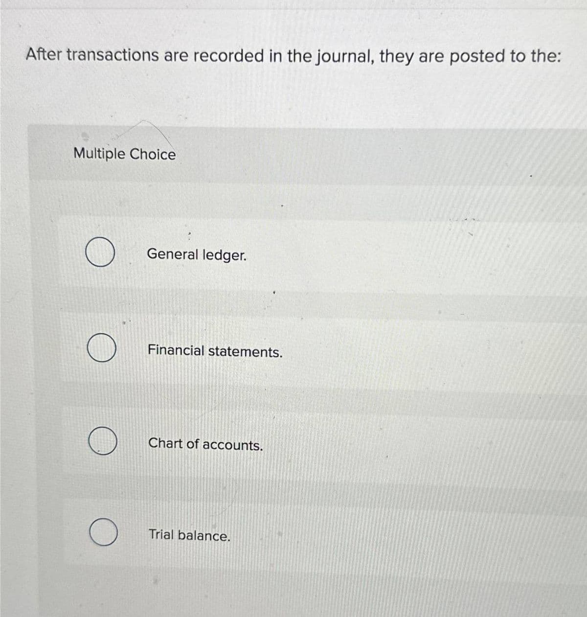 After transactions are recorded in the journal, they are posted to the:
Multiple Choice
O
General ledger.
Financial statements.
Chart of accounts.
Trial balance.