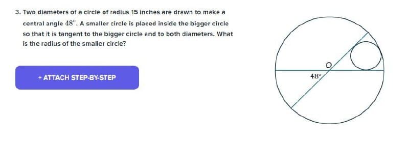 3. Two diameters of a circle of radius 15 inches are drawn to make a
central angle 48°. A smaller circle is placed inside the bigger circle
so that it is tangent to the bigger circle and to both diameters. What
is the radius of the smaller circle?
+ ATTACH STEP-BY-STEP
48°