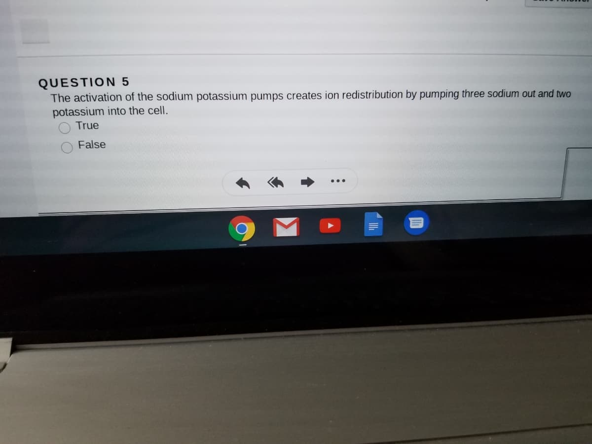 QUESTION 5
The activation of the sodium potassium pumps creates ion redistribution by pumping three sodium out and two
potassium into the cell.
True
False
