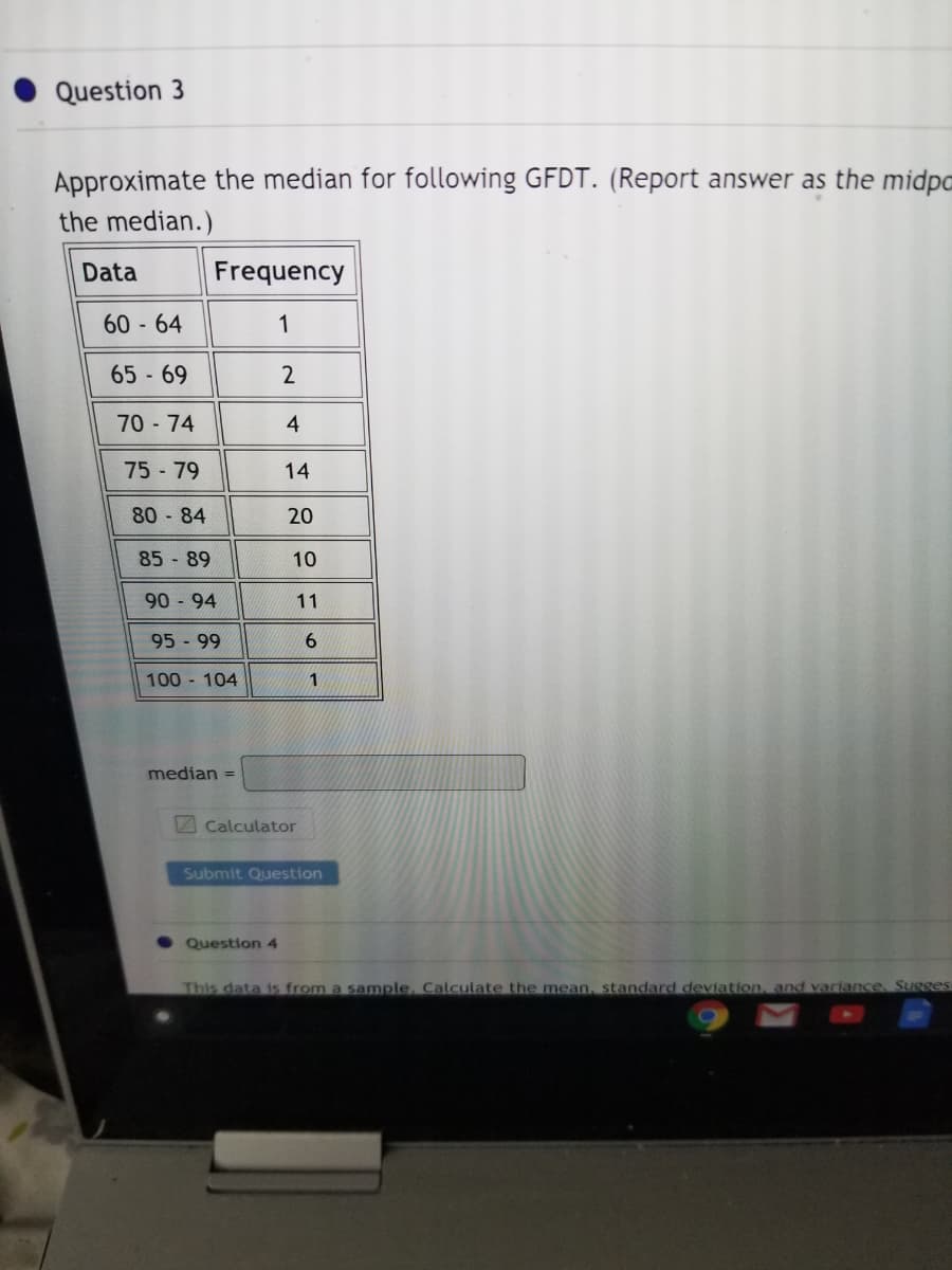 Question 3
Approximate the median for following GFDT. (Report answer as the midpo
the median.)
Data
Frequency
60 - 64
1
65 - 69
2
70-74
75-79
14
80 84
20
85 89
10
90 94
11
95 99
6.
100 104
median
%3D
Calculator
Submit Question
4,
