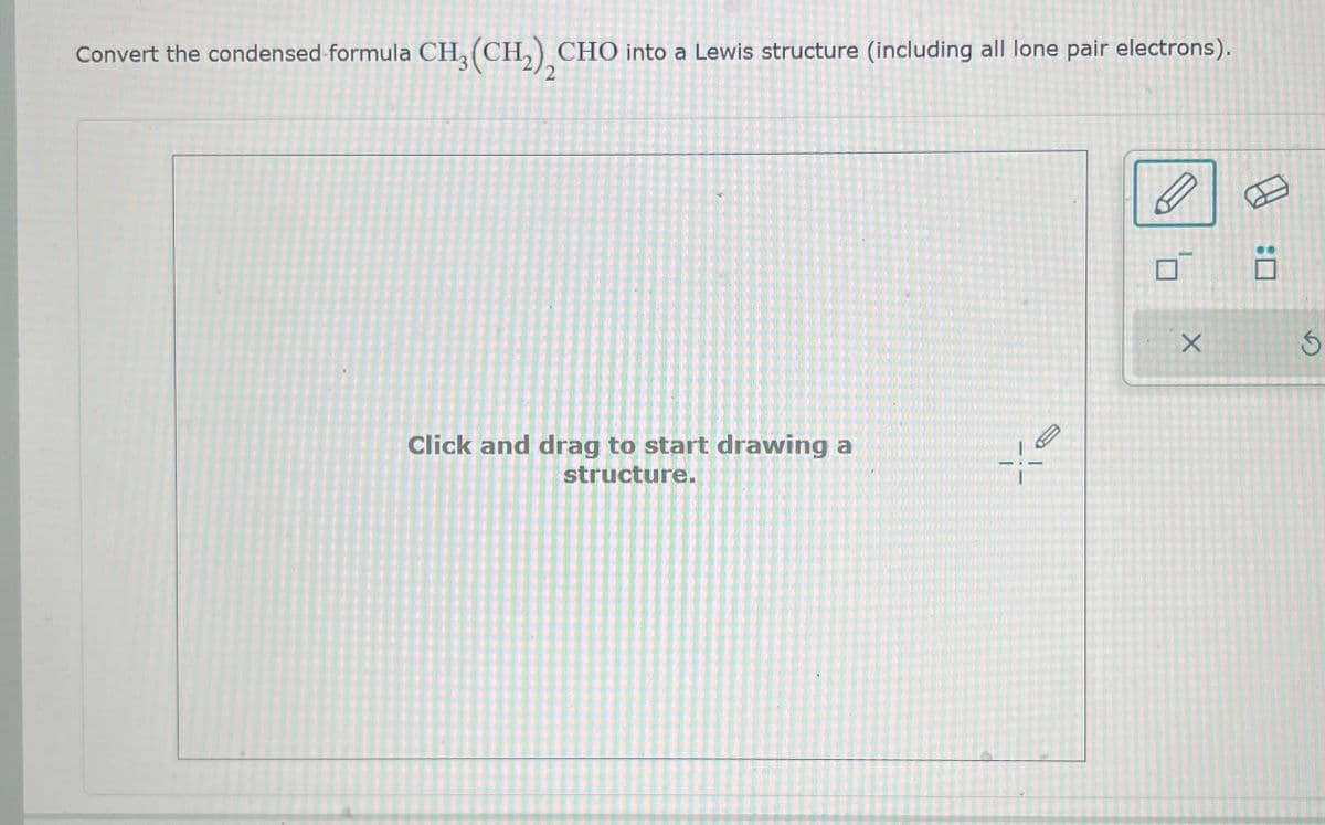 Convert the condensed formula CH3(CH2), CHO into a Lewis structure (including all lone pair electrons).
Click and drag to start drawing a
structure.
X
5
A