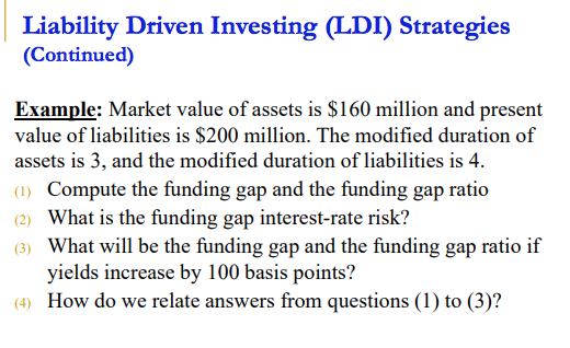 Liability Driven Investing (LDI) Strategies
(Continued)
Example: Market value of assets is $160 million and present
value of liabilities is $200 million. The modified duration of
assets is 3, and the modified duration of liabilities is 4.
(1) Compute the funding gap and the funding gap ratio
(2) What is the funding gap interest-rate risk?
(3) What will be the funding gap and the funding gap ratio if
yields increase by 100 basis points?
(4) How do we relate answers from questions (1) to (3)?