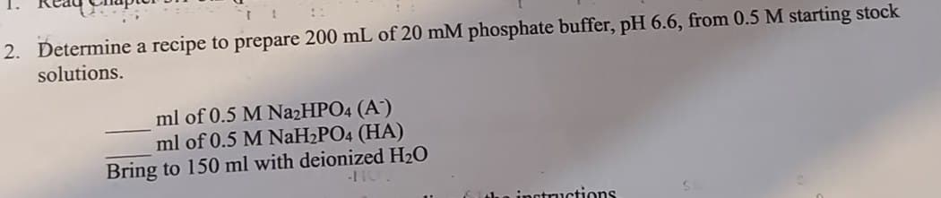 2. Determine a recipe to prepare 200 mL of 20 mM phosphate buffer, pH 6.6, from 0.5 M starting stock
solutions.
ml of 0.5 M Na2HPO4 (A)
ml of 0.5 M NaH2PO4 (HA)
Bring to 150 ml with deionized H₂O
-110.
instructions