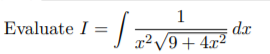 ### Problem Statement:

**Evaluate** 

\[ I = \int \frac{1}{x^2 \sqrt{9 + 4x^2}} \, dx \]

### Detailed Explanation:

To solve this integral, you'll often use substitution methods or trigonometric identities. This type of integral is usually found in calculus courses and is particularly relevant in problems involving trigonometric integrals, complex integrals, or integrals containing radicals.

To guide you through the process, here's a step-by-step method using trigonometric substitution, one of the most systematic approaches for solving integrals with square roots. For this particular integral, we will consider an appropriate trigonometric substitution to simplify the integrand before integrating.

1. **Substitution**:
   Let \( x = \frac{3}{2} \tan(\theta) \). Then \( dx = \frac{3}{2} \sec^2(\theta) \, d\theta \).

2. **Simplifying the Integral**:
   Substitute \( x = \frac{3}{2} \tan(\theta) \) and \( dx = \frac{3}{2} \sec^2(\theta) \, d\theta \) into the integral. 

3. **Solve the Resulting Trigonometric Integral**:
   Simplify the expression inside the integral to eventually integrate with respect to \( \theta \).

4. **Back-Substitution**:
   Convert back from \( \theta \) to \( x \) after integrating.

By following these steps, you will be able to evaluate the integral \( I \). This concept will be useful and often appears in higher mathematics and engineering problems, where the understanding of integral techniques is essential.

### Conclusion:

The detailed solution to the integral involves recognizing the structure of the integrand and applying trigonometric substitutions appropriately. This methodology showcases integral calculus's flexibility and widespread application. 

For further practice, try similar integrals or explore other substitution methods and check your results using software tools or integrating with different techniques to solidify your understanding.