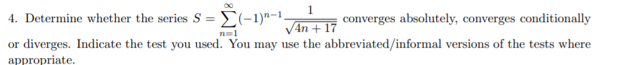 1
4. Determine whether the series S =E(-1)"-1.
converges absolutely, converges conditionally
V4n + 17
or diverges. Indicate the test you used. You may use the abbreviated/informal versions of the tests where
n=1
appropriate.
