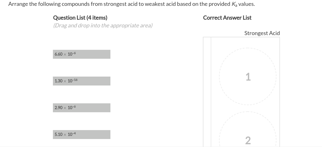 Arrange the following compounds from strongest acid to weakest acid based on the provided Ka values.
Question List (4 items)
(Drag and drop into the appropriate area)
Correct Answer List
Strongest Acid
6.60 x 10-6
1
1.30 x 10-16
2.90 x 10-6
5.10 x 10-4
2
