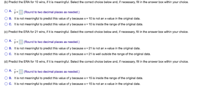 (b) Predict the ERA for 10 wins, if it is meaningful. Select the correct choice below and, if necessary, fill in the answer box within your choice.

- A.  \( \hat{y} = \) [________] (Round to two decimal places as needed.)
- ○ B. It is not meaningful to predict this value of \( y \) because \( x = 10 \) is not an \( x \)-value in the original data.
- ○ C. It is not meaningful to predict this value of \( y \) because \( x = 10 \) is inside the range of the original data.

(c) Predict the ERA for 21 wins, if it is meaningful. Select the correct choice below and, if necessary, fill in the answer box within your choice.

- A.  \( \hat{y} = \) [________] (Round to two decimal places as needed.)
- ○ B. It is not meaningful to predict this value of \( y \) because \( x = 21 \) is not an \( x \)-value in the original data.
- ○ C. It is not meaningful to predict this value of \( y \) because \( x = 21 \) is well outside the range of the original data.

(d) Predict the ERA for 15 wins, if it is meaningful. Select the correct choice below and, if necessary, fill in the answer box within your choice.

- A.  \( \hat{y} = \) [________] (Round to two decimal places as needed.)
- ○ B. It is not meaningful to predict this value of \( y \) because \( x = 15 \) is inside the range of the original data.
- ○ C. It is not meaningful to predict this value of \( y \) because \( x = 15 \) is not an \( x \)-value in the original data.