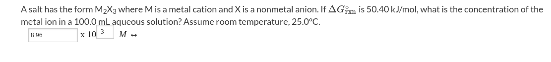 A salt has the form M2X3 where M is a metal cation and X is a nonmetal anion. If AGn is 50.40 kJ/mol, what is the concentration of the
metal ion in a 100.0 mL aqueous solution? Assume room temperature, 25.0°C.
8.96
х 10
M +
