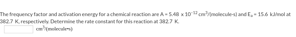 The frequency factor and activation energy for a chemical reaction are A = 5.48 x 10-12 cm/(molecule-s) and E, = 15.6 kJ/mol at
382.7 K, respectively. Determine the rate constant for this reaction at 382.7 K.
cm/(molecule•s)
