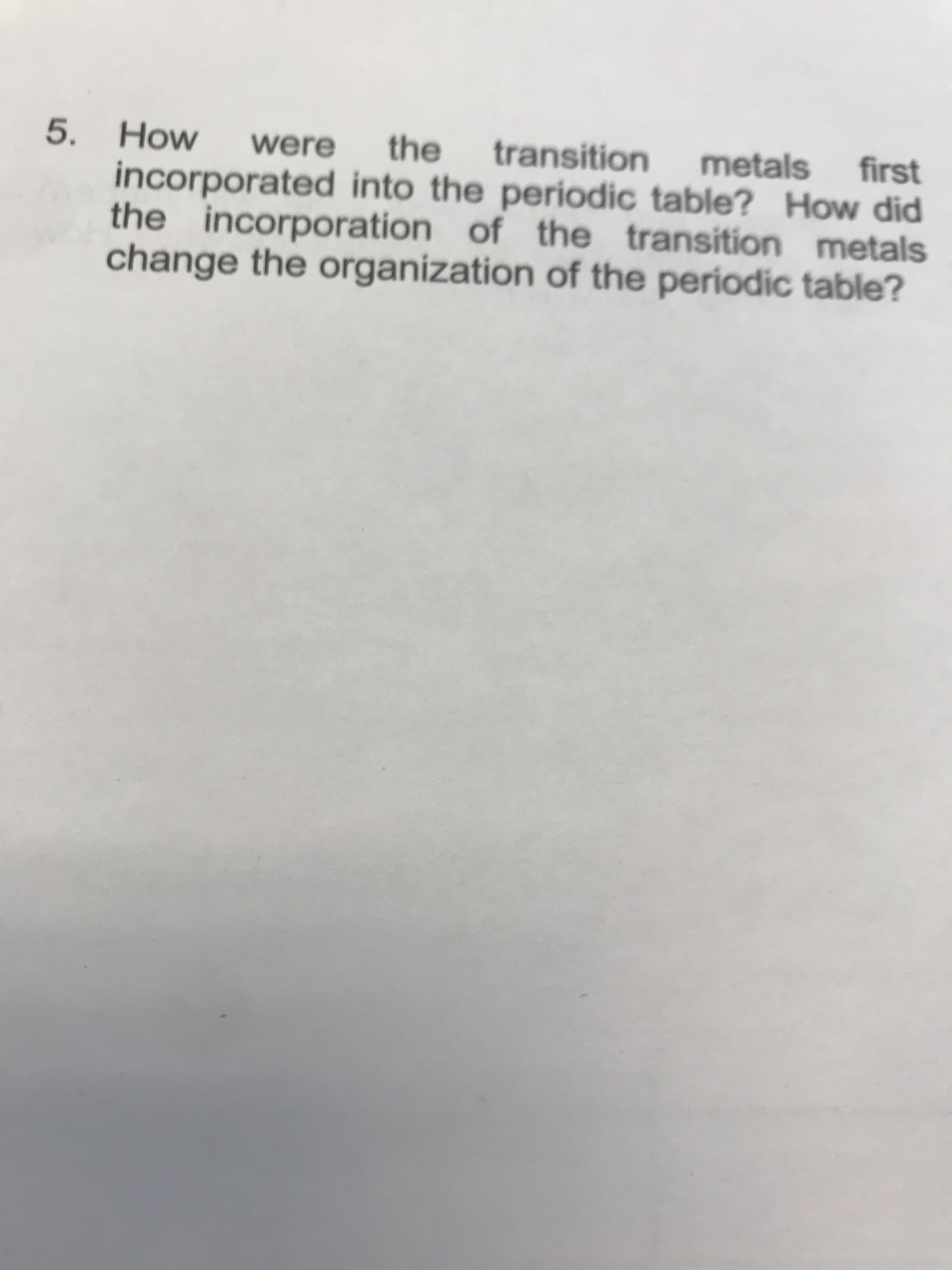 5. How
incorporated into the periodic table? How did
the incorporation of the transition metals
change the organization of the periodic table?
the
transition
were
first
metals
