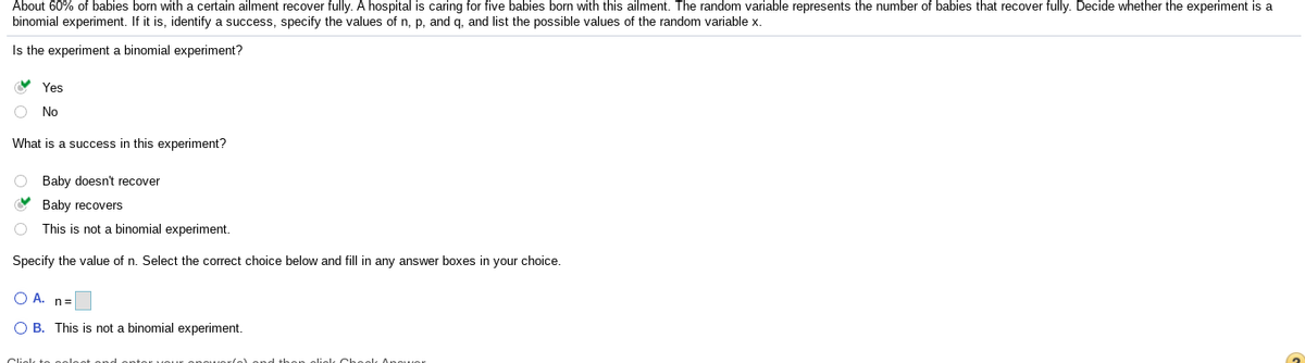 About 60% of babies born with a certain ailment recover fully. A hospital is caring for five babies born with this ailment. The random variable represents the number of babies that recover fully. Decide whether the experiment is a
binomial experiment. If it is, identify a success, specify the values of n, p, and q, and list the possible values of the random variable x.
Is the experiment
binomial experiment?
V Yes
O No
What is a success in this experiment?
O Baby doesn't recover
Baby recovers
O This is not a binomial experiment.
Specify the value of n. Select the correct choice below and fill in any answer boxes in your choice.
O A. n=
O B. This is not a binomial experiment.
