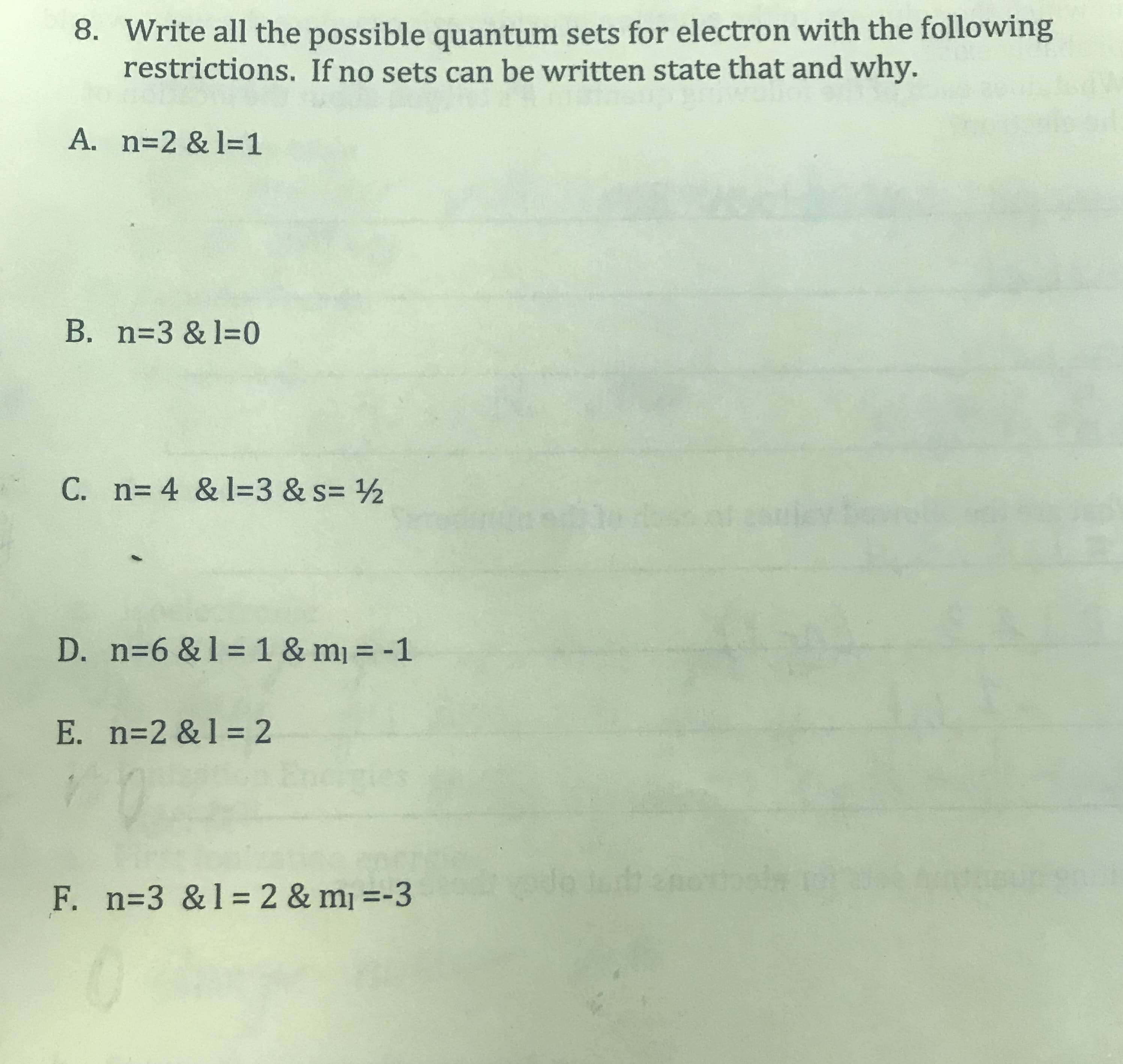 8. Write all the possible quantum sets for electron with the following
restrictions. If no sets can be written state that and why.
A. n=2 & l=1
B. n=3 & l=0
C. n= 4 & 1=3 & s= ½
D. n=6 & 1 =1 & m = -1
%3D
E. n=2 &1 = 2
F. n=3 &1=2 & mj =-3
