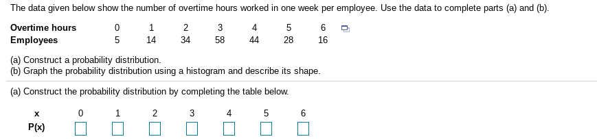 The data given below show the number of overtime hours worked in one week per employee. Use the data to complete parts (a) and (b).
Overtime hours
1
2
3
4
5
Employees
5
14
34
58
44
28
16
(a) Construct a probability distribution.
(b) Graph the probability distribution using a histogram and describe its shape.
(a) Construct the probability distribution by completing the table below.
1
4
P(x)
6.
3.
2.
