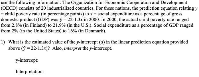 use the following information: The Organization for Economic Cooperation and Development
(OECD) consists of 20 industrialized countries. For these nations, the prediction equation relating y
= child poverty rate (in percentage points) to x = social expenditure as a percentage of gross
domestic product (GDP) was ŷ = 22-1.3x in 2000. In 2000, the actual child poverty rate ranged
from 2.8% (in Finland) to 21.9% (in the U.S.). Social expenditure as a percentage of GDP ranged
from 2% (in the United States) to 16% (in Denmark).
1) What is the estimated value of the y-intercept (a) in the linear prediction equation provided
above (ŷ = 22-1.3x)? Also, interpret the y-intercept.
y-intercept:
Interpretation:
