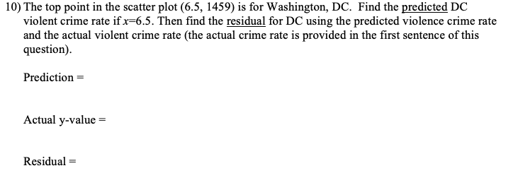 10) The top point in the scatter plot (6.5, 1459) is for Washington, DC. Find the predicted DC
violent crime rate if x=6.5. Then find the residual for DC using the predicted violence crime rate
and the actual violent crime rate (the actual crime rate is provided in the first sentence of this
question).
Prediction =
Actual y-value =
Residual =
