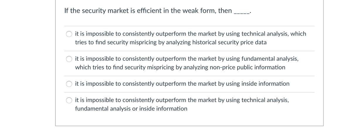 If the security market is efficient in the weak form, then
it is impossible to consistently outperform the market by using technical analysis, which
tries to find security mispricing by analyzing historical security price data
it is impossible to consistently outperform the market by using fundamental analysis,
which tries to find security mispricing by analyzing non-price public information
it is impossible to consistently outperform the market by using inside information
O it is impossible to consistently outperform the market by using technical analysis,
fundamental analysis or inside information
