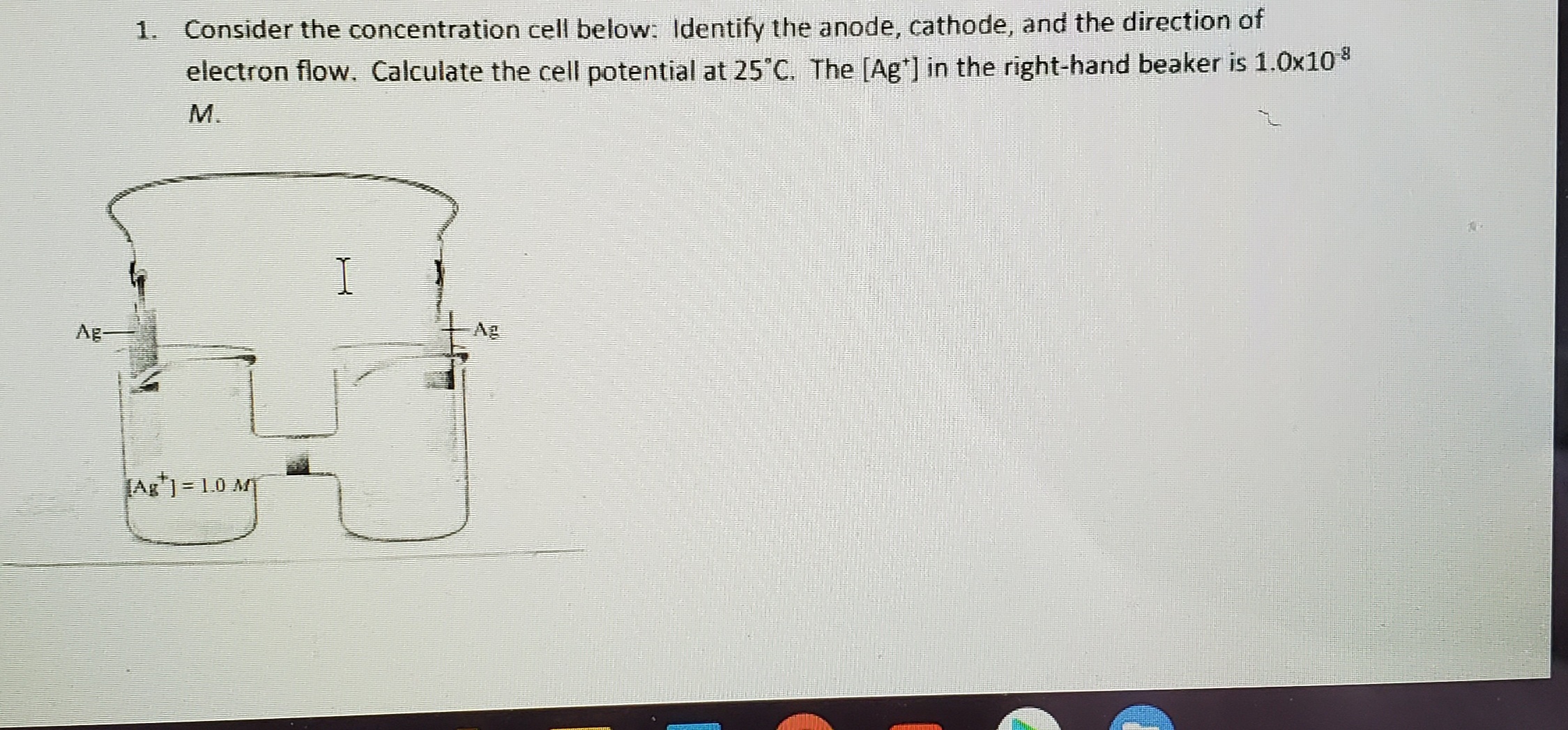 1. Consider the concentration cell below: Identify the anode, cathode, and the direction of
electron flow. Calculate the cell potential at 25 C. The [Ag] in the right-hand beaker is 1.0x10
М.
I
Ag-
Ag
JAg) = 1.0 M
