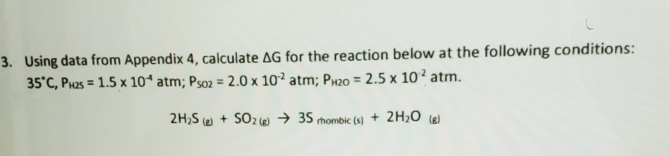 Using data from Appendix 4, calculate AG for the reaction below at the following conditions:
35°C, PH25 = 1.5 x 10 atm; Ps02 = 2.0 x 10² atm; PH20 = 2.5 x 102 atm.
2H,S (e) + SO2 (g) → 35 mombic (s) + 2H20 (E)
