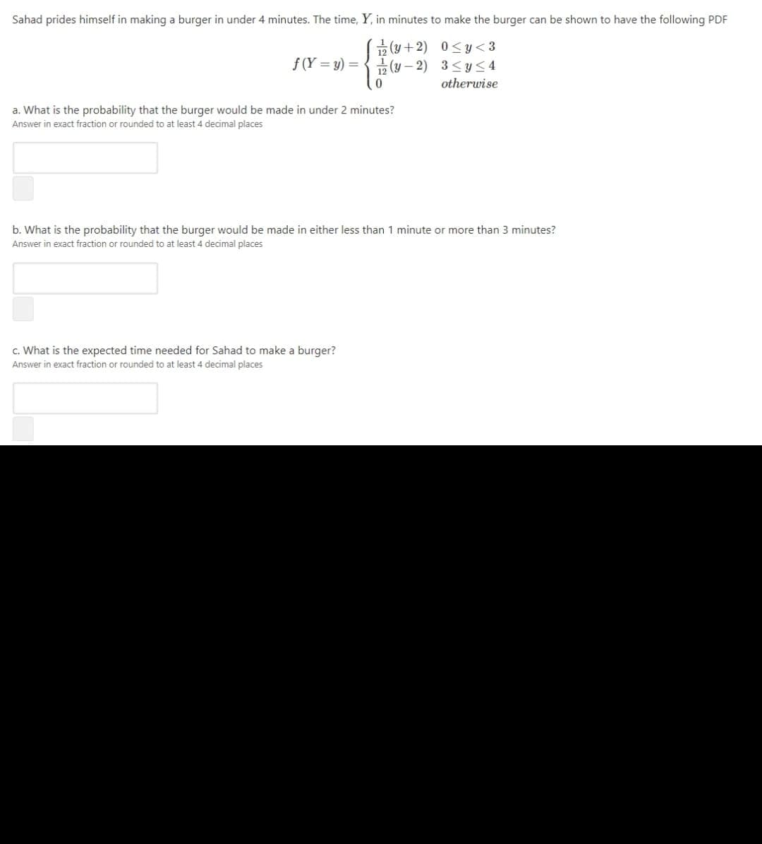 Sahad prides himself in making a burger in under 4 minutes. The time, Y, in minutes to make the burger can be shown to have the following PDF
교 (y + 2) 0<y<3
곯 (y-2) 3 < y<4
f (Y = y) =
otherwise
a. What is the probability that the burger would be made in under 2 minutes?
Answer in exact fraction or rounded to at least 4 decimal places
b. What is the probability that the burger would be made in either less than 1 minute or more than 3 minutes?
Answer in exact fraction or rounded to at least 4 decimal places
c. What is the expected time needed for Sahad to make a burger?
Answer in exact fraction or rounded to at least 4 decimal places
