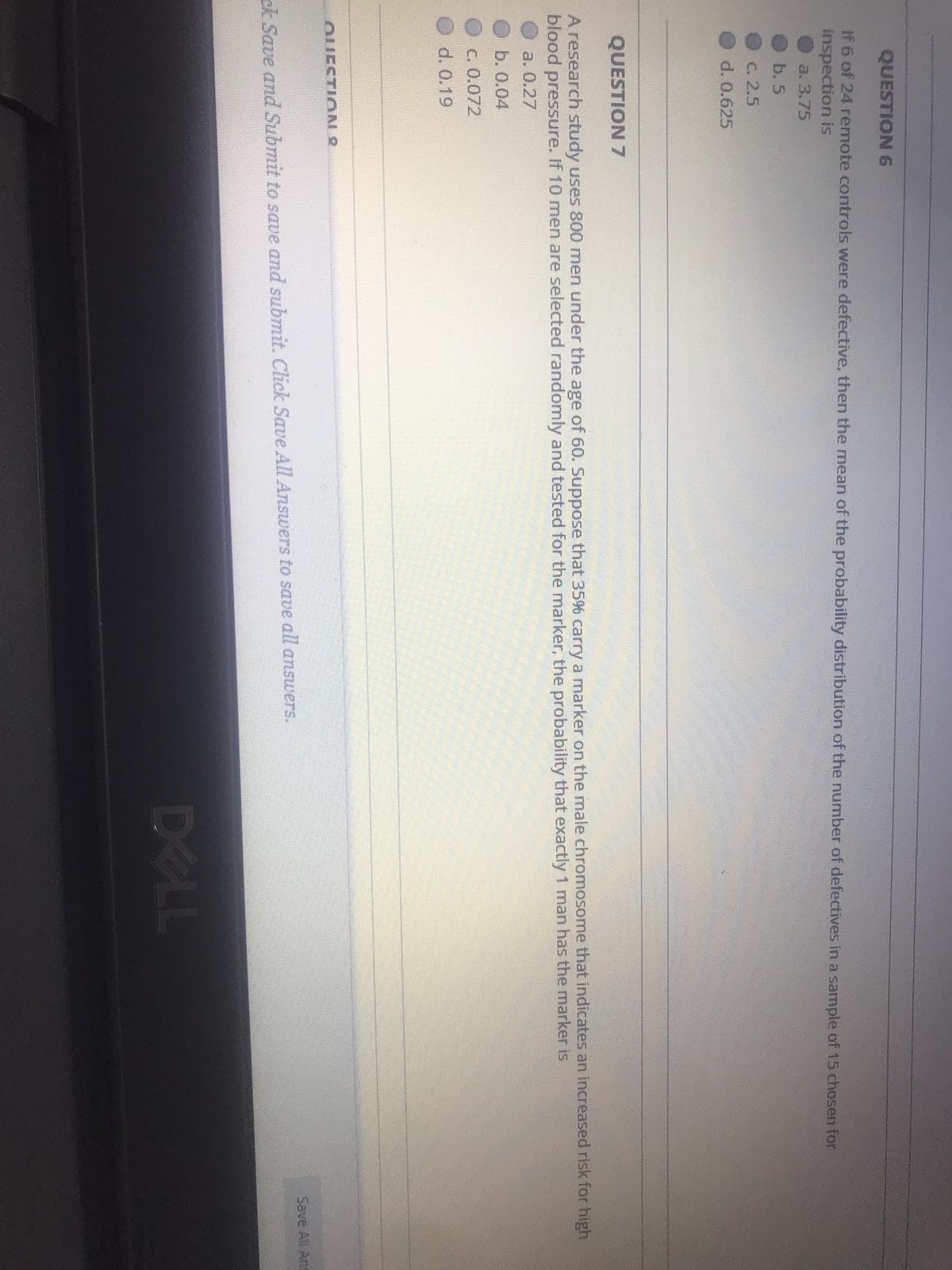 QUESTION 6
If 6 of 24 remote controls were defective, then the mean of the probability distribution of the number of defectives in a samnple of 15 chosen for
inspection is
a. 3.75
b. 5
C. 2.5
d. 0.625
QUESTION 7
A research study uses 800 men under the age of 60. Suppose that 35% carry a marker on the male chromosome that indicates an increased risk for high
blood pressure. If 10 men are selected randomly and tested for the marker, the probability that exactly 1 man has the marker is
а. О.27
b. 0.04
C. 0.072
d. 0.19
OUESTION 8
Save All Ans
ck Save and Submit to save and submit. Click Save All Answers to save all answers.
DELL
