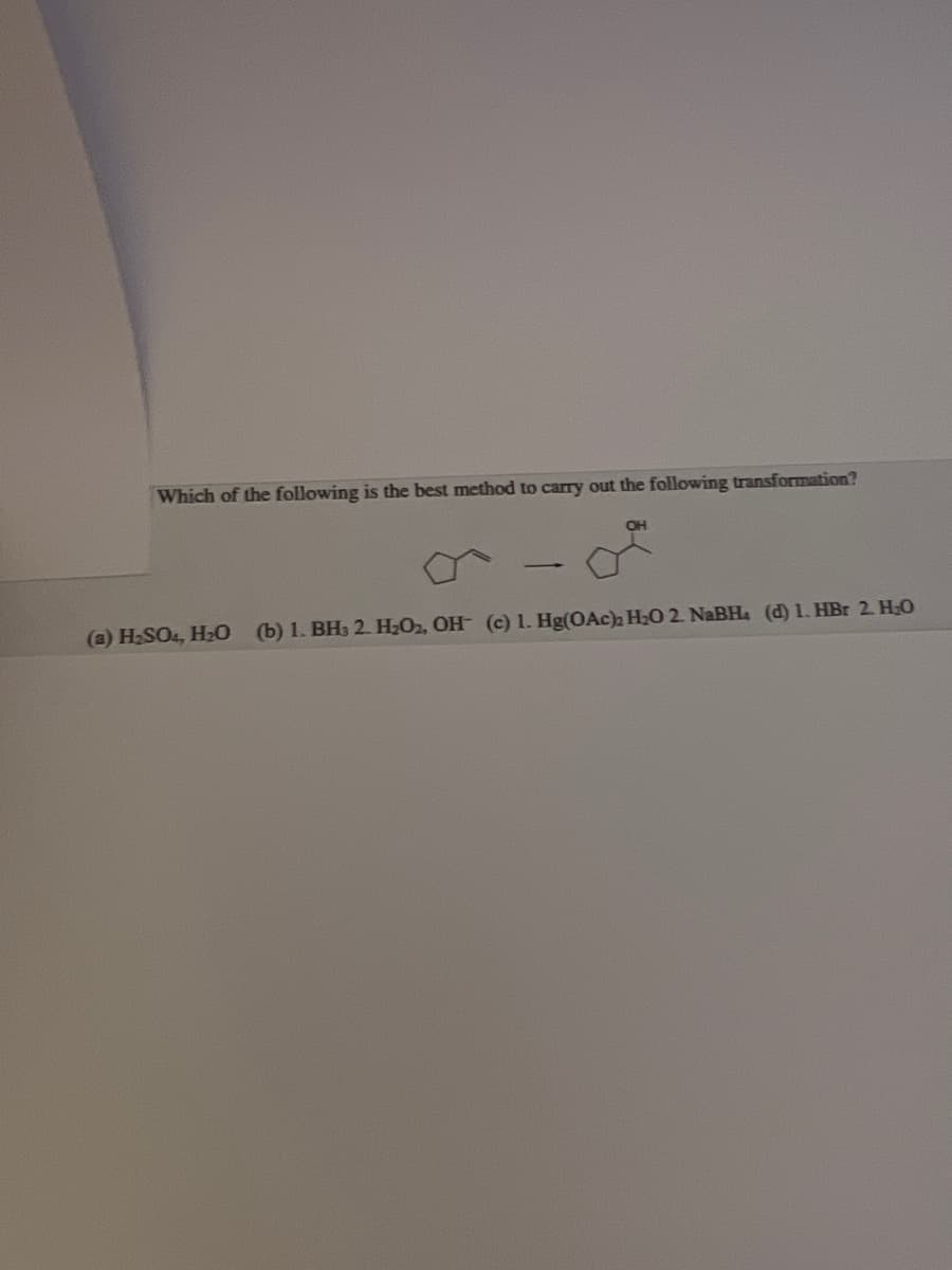 Which of the following is the best method to carry out the following transformation?
OH
(a) H₂SO4, H₂O (b) 1. BH3 2. H₂O2, OH (c) 1. Hg(OAc)₂2 H₂O 2. NaBH. (d) 1. HBr 2. H₂O