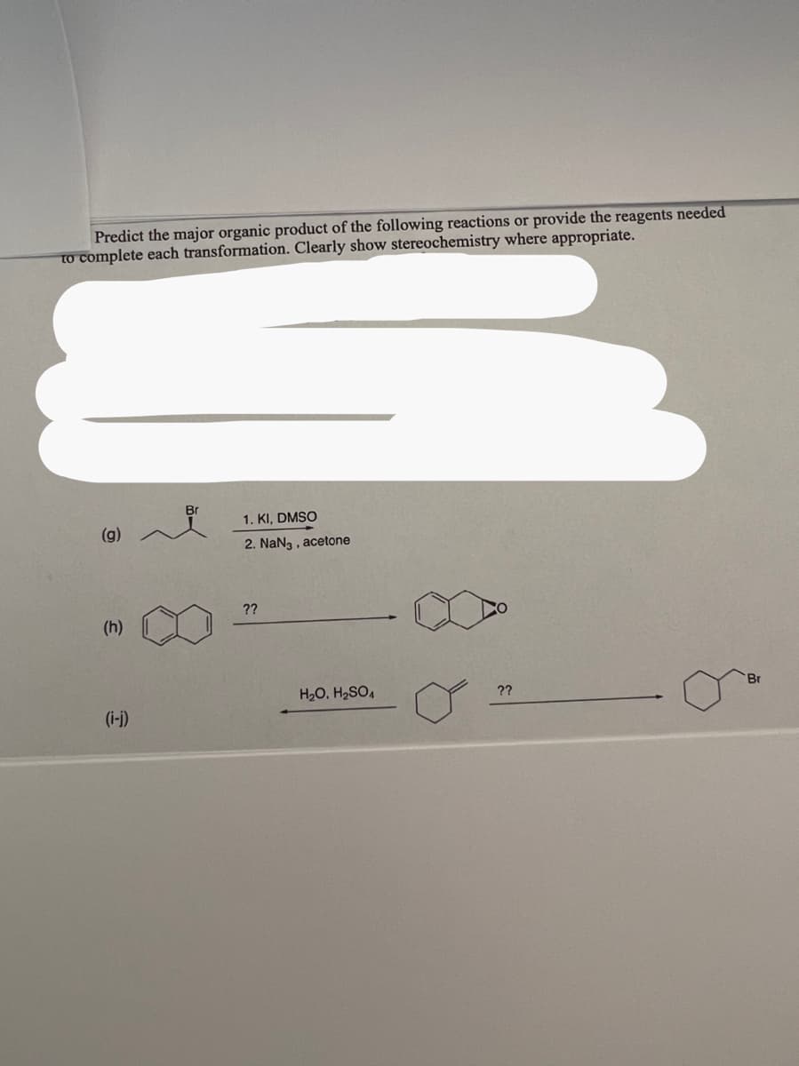 Predict the major organic product of the following reactions or provide the reagents needed
to complete each transformation. Clearly show stereochemistry where appropriate.
(g)
(h)
(i-j)
Br
1. KI, DMSO
2. NaN3, acetone
??
H₂O. H₂SO4
??
Br