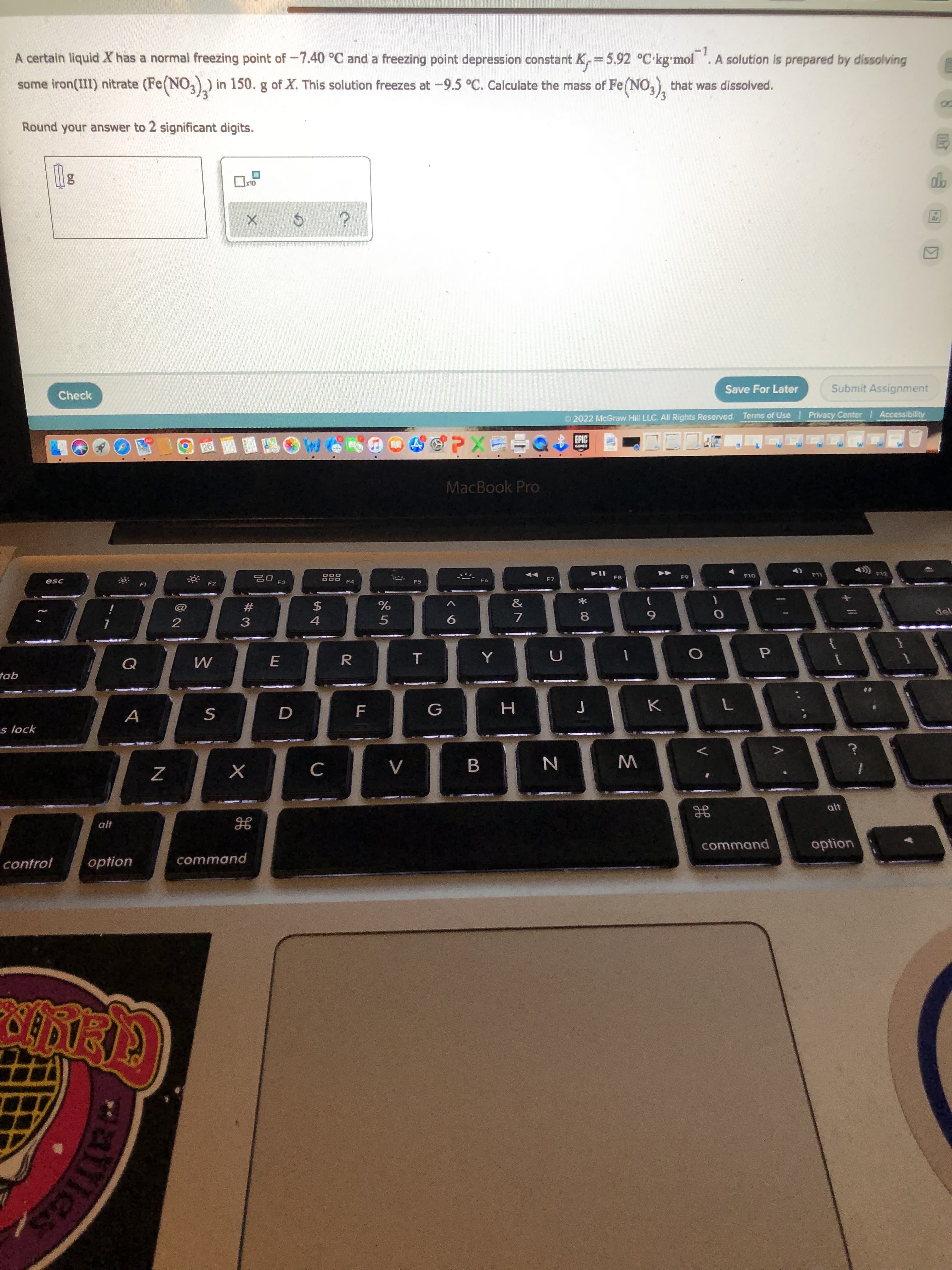 V
LL
les
A certain liquid X has a normal freezing point of -7.40 °C and a freezing point depression constant K, = 5.92 °C-kg'mol . A solution is prepared by dissolving
-1
some iron(III) nitrate (Fe(NO,).) in 150. g of X. This solution freezes at -9.5 °C. Calculate the mass of Fe(NO,), that was dissolved.
Round your answer to 2 significant digits.
自
OLX
Check
Save For Later
Submit Assignment
O2022 McGraw Hill LLC. All Rights Reserved. Terms of Use Privacy Center
Accessibility
EPIC
MacBook Pro
F2
F3
F5
F7
F8
F11
#
3
$
4.
2
5.
7.
R.
E.
P.
tab
A
s lock
C.
alt
alt
option
control
option
command
