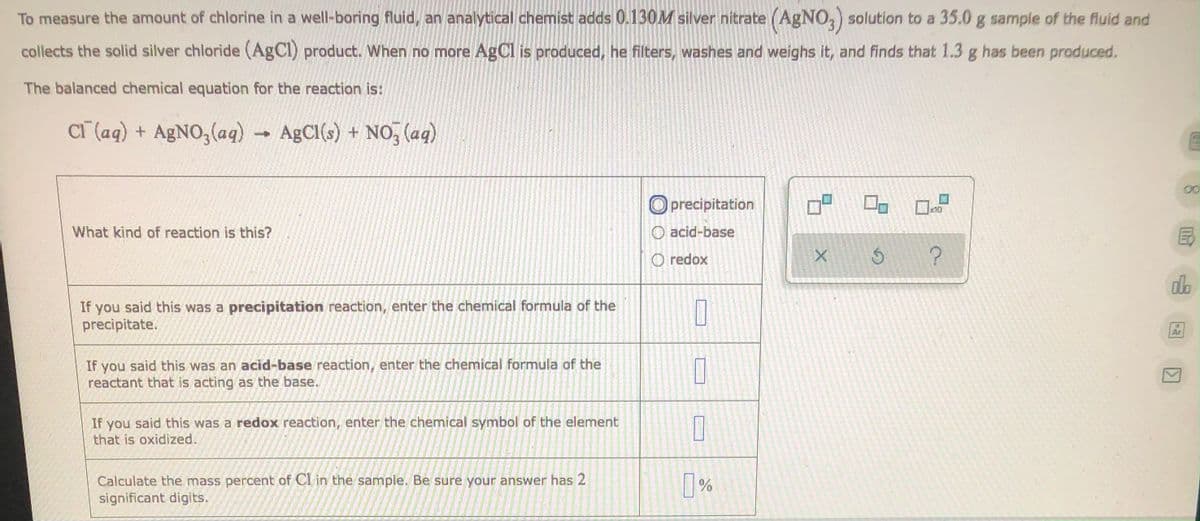 To measure the amount of chlorine in a well-boring fluid, an analytical chemist adds 0.130M silver nitrate (AgNO3) solution to a 35.0 g sample of the fluid and
collects the solid silver chloride (AgCl) product. When no more AgCl is produced, he filters, washes and weighs it, and finds that 1.3 g has been produced.
The balanced chemical equation for the reaction is:
Cl(aq) + AgNO3(aq) → AgCl(s)
+
AgCl(s) + NO3(aq)
E
Oprecipitation
10
What kind of reaction is this?
O acid-base
O redox
Ś ?
If you said this was a precipitation reaction, enter the chemical formula of the
precipitate.
10
If you said this was an acid-base reaction, enter the chemical formula of the
reactant that is acting as the base.
0
0
If you said this was a redox reaction, enter the chemical symbol of the element
that is oxidized.
Calculate the mass percent of Cl in the sample. Be sure your answer has 2
significant digits.
%
X
Ar
K
Im