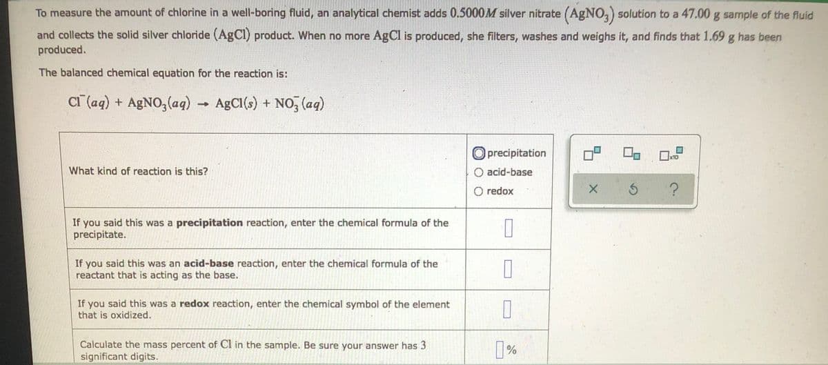 **Determining the Amount of Chlorine in Well-Boring Fluid**

To measure the amount of chlorine in a well-boring fluid, an analytical chemist adds \(0.5000 M\) silver nitrate (\(AgNO_3\)) solution to a \(47.00 g\) sample of the fluid and collects the solid silver chloride (\(AgCl\)) product. When no more \(AgCl\) is produced, she filters, washes, and weighs it, and finds that \(1.69 g\) has been produced.

The balanced chemical equation for the reaction is:
\[ \text{Cl}^- (aq) + \text{AgNO}_3 (aq) \rightarrow \text{AgCl} (s) + \text{NO}_3^- (aq) \]

**What kind of reaction is this?**

- **Precipitation**

If you said this was a **precipitation reaction**, enter the chemical formula of the precipitate:
\[ \_\_\_\_ \]

- **Acid-Base**

If you said this was an **acid-base reaction**, enter the chemical formula of the reactant that is acting as the base:
\[ \_\_\_\_ \]

- **Redox**

If you said this was a **redox reaction**, enter the chemical symbol of the element that is oxidized:
\[ \_\_\_\_ \]

**Calculate the mass percent of Cl in the sample. Be sure your answer has 3 significant digits.**
\[ \_\_\_\_ \% \]