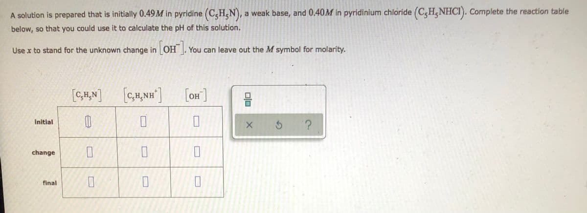 ## Reaction Table Preparation for pH Calculation of Pyridine Solution

### Problem Statement
A solution is prepared that is initially 0.49 M in pyridine (C₅H₅N), a weak base, and 0.40 M in pyridinium chloride (C₅H₅NHCl). Complete the reaction table below, so that you could use it to calculate the pH of this solution.

Use \( x \) to stand for the unknown change in \( \left[ \text{OH}^- \right] \). You can leave out the \( M \) symbol for molarity.

### Reaction Table

|                       | [C₅H₅N] | [C₅H₅NH⁺] | [OH⁻] |
|:---------------------:|:-------:|:---------:|:-----:|
| **Initial**           | 0.49    | 0.40      | 0     |
| **Change**            | -x      | +x        | +x    |
| **Final**             | 0.49 - x| 0.40 + x  | x     |

This table represents the concentrations of pyridine (\( \text{C}_5\text{H}_5\text{N} \)), pyridinium ion (\( \text{C}_5\text{H}_5\text{NH}^+ \)), and hydroxide ion (\( \text{OH}^- \)) as they change throughout the reaction. Initially, there are 0.49 M of pyridine and 0.40 M of pyridinium ion, with no hydroxide ions present. As the reaction proceeds, the concentrations change by \( x \), resulting in final concentrations of \( 0.49 - x \) for pyridine, \( 0.40 + x \) for pyridinium ion, and \( x \) for hydroxide ions.

This table will aid in calculating the equilibrium concentrations of the species involved, which can then be used to determine the pH of the solution.