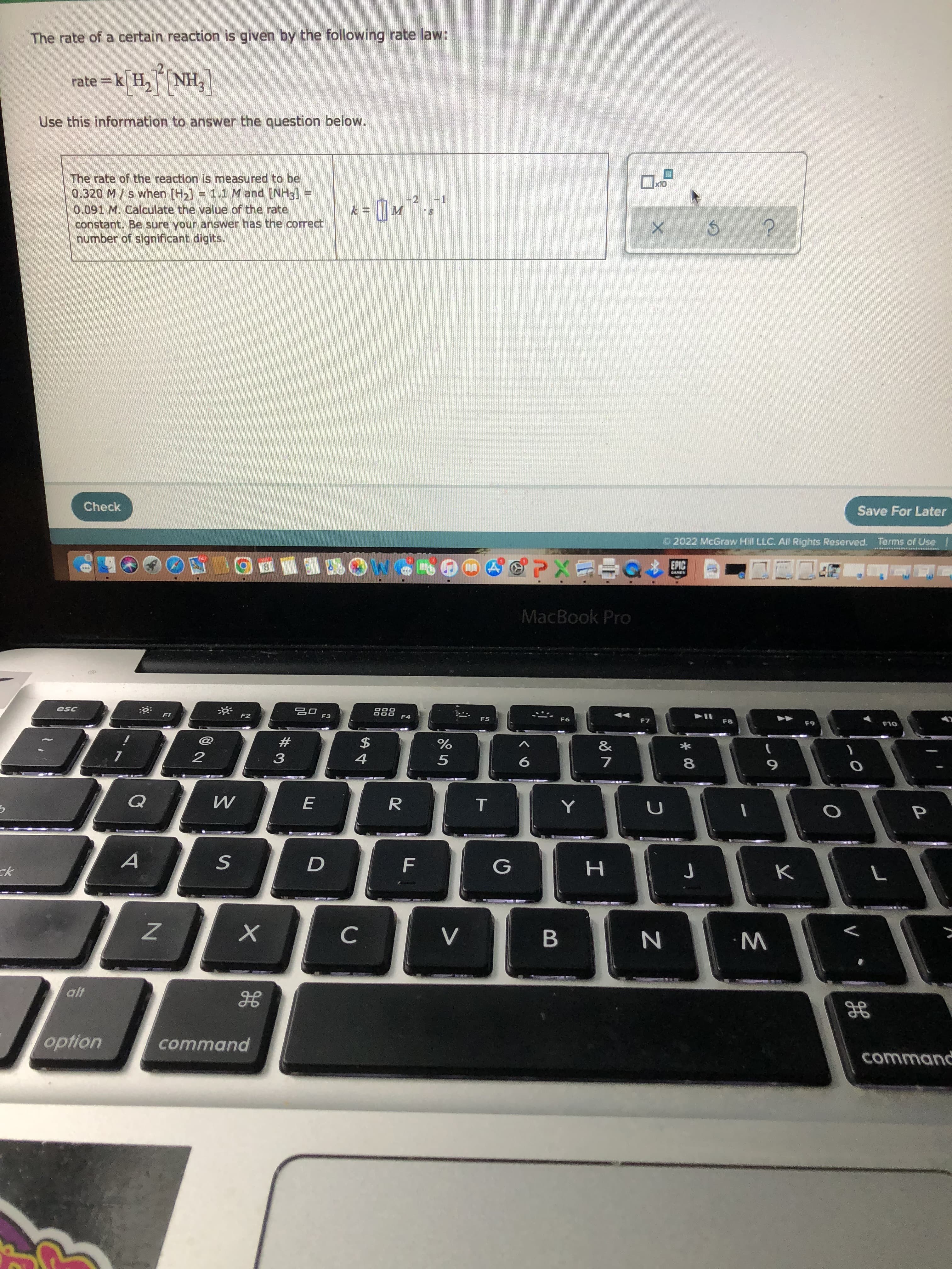 The rate of a certain reaction is given by the following rate law:
['HN]Hx
Use this information to answer the question below.
rate =k[ H,NH,
The rate of the reaction is measured to be
0.320 M / s when [H2] = 1.1 M and [NH3]
0.091 M. Calculate the value of the rate
constant. Be sure your answer has the correct
number of significant digits.
Check
Save For Later
2022 McGraw Hill LLC. All Rights Reserved. Terms of Use
EPIC
中心xe
MacBook Pro
esc
F2
F3
F4
F5
F6
OL
23
3
&
$
5
8.
6.
R.
G
option
command
command
