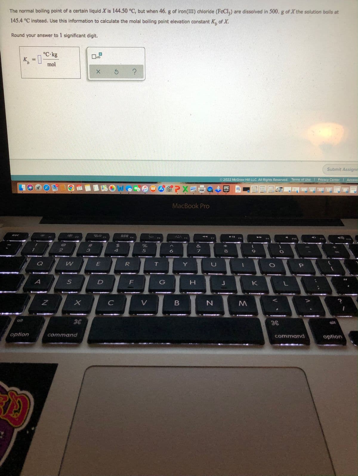 The normal boiling point of a certain liquid X is 144.50 °C, but when 46. g of iron(III) chloride (FeCl,) are dissolved in 500. g of X the solution boils at
145.4 °C instead. Use this information to calculate the molal boiling point elevation constant K of X.
Round your answer to 1 significant digit.
°C-kg
K, = 0
X10
%3D
mol
Submit Assignn
O 2022 McGraw Hill LLC. All Rights Reserved. Terms of Use Privacy Center Access
SCPXE
27
EPIC
GAMES
MacBook Pro
esc
SO F3
F2
F4
F5
F7
F8
F10
FVZ
23
$4
&
4
6.
7
8
Q
E
R
Y
D
H.
K
alt
alt
option
command
command
option
