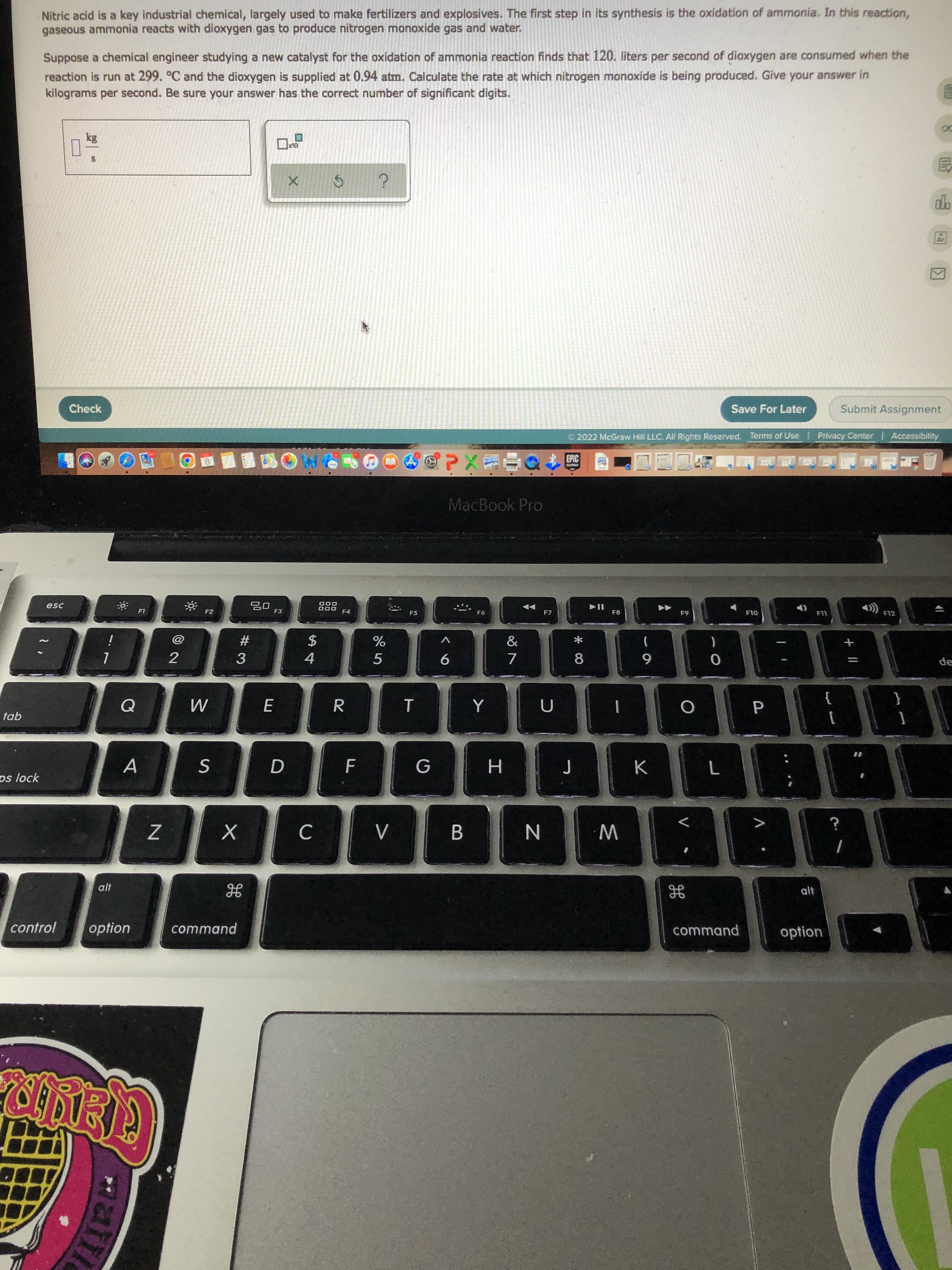 P.
* 00
F.
回2
matti
Nitric acid is a key industrial chemical, largely used to make fertilizers and explosives. The first step in its synthesis is the oxidation of ammonia. In this reaction,
gaseous ammonia reacts with dioxygen gas to produce nitrogen monoxide gas and water.
Suppose a chemical engineer studying a new catalyst for the oxidation of ammonia reaction finds that 120. liters per second of dioxygen are consumed when the
reaction is run at 299. °C and the dioxygen is supplied at 0.94 atm. Calculate the rate at which nitrogen monoxide is being produced. Give your answer in
kilograms per second. Be sure your answer has the correct number of significant digits.
Save For Later
Submit Assignment
Check
O 2022 McGraw Hill LLC. AlI Rights Reserved. Terms of Use
Privacy Center Accessibility
EPIC
台店Xd,
MacBook Pro
D00
F4
F12
esc
F6
F7
F8
F3
F5
OLI
F2
2$
4.
#
一
de
6
}
{
tab
A.
H
os lock
B.
W N
alt
control
option
command
command
option

